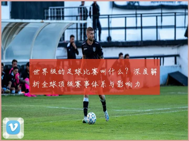 世界级的足球比赛叫什么?深度解析全球顶级赛事体系与影响力