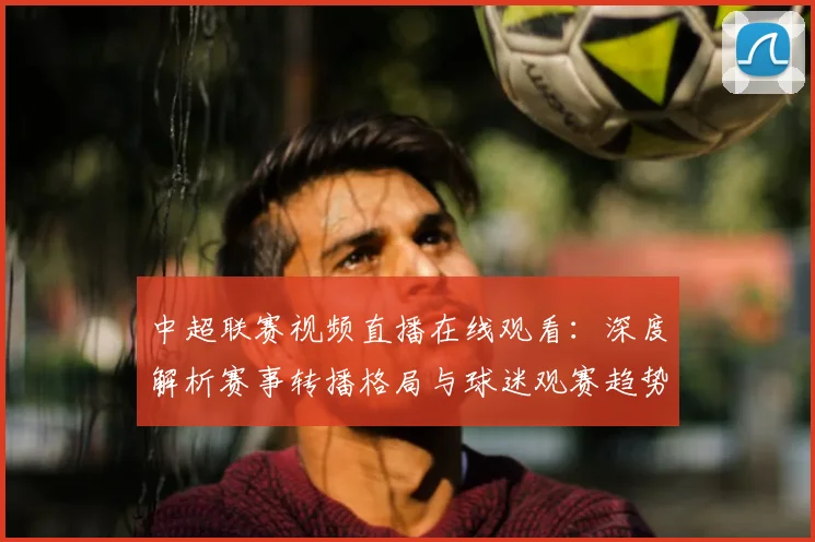 中超联赛视频直播在线观看：深度解析赛事转播格局与球迷观赛趋势